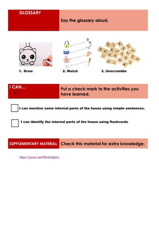 GLOSSARY
Say the glossary aloud.
1. Draw 2. Match 3. Unscramble
I CAN… Put a check mark to the activities you
have learned.
I can mention some internal parts of the house using simple sentences.
I can identify the internal parts of the house using flashcards.
SUPPLEMENTARY MATERIAL Check this material for extra knowledge.
https://youtu.be/R9intHqlzhc
 