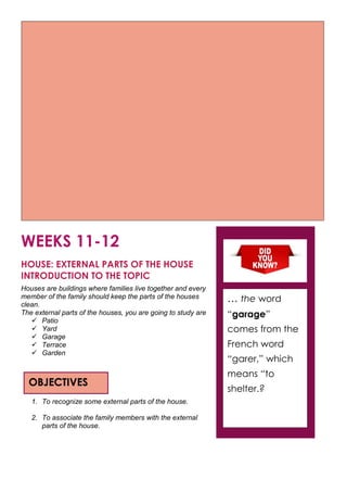 WEEKS 11-12
HOUSE: EXTERNAL PARTS OF THE HOUSE
INTRODUCTION TO THE TOPIC
Houses are buildings where families live together and every
member of the family should keep the parts of the houses
clean.
The external parts of the houses, you are going to study are
 Patio
 Yard
 Garage
 Terrace
 Garden
1. To recognize some external parts of the house.
2. To associate the family members with the external
parts of the house.
OBJECTIVES
… the word
“garage”
comes from the
French word
“garer,” which
means “to
shelter.?
 