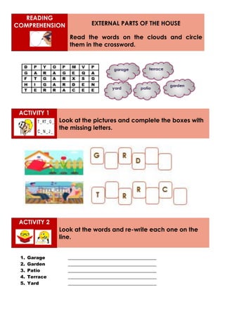 READING
COMPREHENSION EXTERNAL PARTS OF THE HOUSE
Read the words on the clouds and circle
them in the crossword.
ACTIVITY 1
Look at the pictures and complete the boxes with
the missing letters.
ACTIVITY 2
Look at the words and re-write each one on the
line.
1. Garage _______________________________________
2. Garden _______________________________________
3. Patio _______________________________________
4. Terrace _______________________________________
5. Yard _______________________________________
 