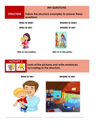 STRUCTURE
WH-QUESTIONS
Follow the structure examples to answer these
questions.
WHO IS SHE? WHERE IS SHE?
WHO IS HE? WHERE IS HE?
She is my mother. She is in the patio.
ACTIVITY 3
Look at the pictures and write sentences
according to the structure.
WHO IS HE? WHERE IS HE?
_____________________________________ _______________________________________
 
