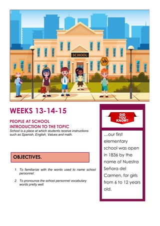 WEEKS 13-14-15
PEOPLE AT SCHOOL
INTRODUCTION TO THE TOPIC
School is a place at which students receive instructions
such as Spanish, English, Values and math.
1. To familiarize with the words used to name school
personnel.
2. To pronounce the school personnel vocabulary
words pretty well.
OBJECTIVES.
…our first
elementary
school was open
in 1836 by the
name of Nuestra
Señora del
Carmen, for girls
from 6 to 12 years
old.
 