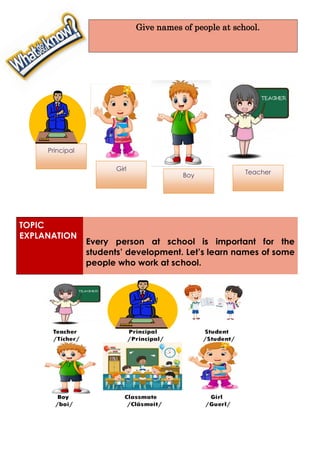 TOPIC
EXPLANATION
Every person at school is important for the
students’ development. Let’s learn names of some
people who work at school.
Give names of people at school.
Girl
(Guerl)
Principal
Boy
(Boy)
Teacher
Girl
Boy
 