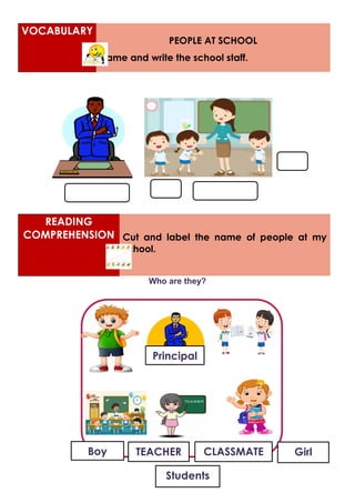 READING
COMPREHENSION Cut and label the name of people at my
school.
Who are they?
VOCABULARY
PEOPLE AT SCHOOL
Name and write the school staff.
Girl
Boy
Students
TEACHER CLASSMATE
Principal
 