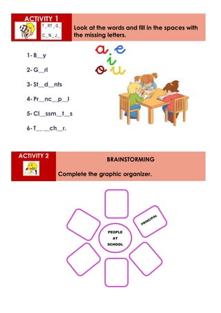 ACTIVITY 1
Look at the words and fill in the spaces with
the missing letters.
1- B__y
2- G__rl
3- St__d__nts
4- Pr__nc__p__l
5- Cl__ssm__t__s
6- T__ __ch__r.
ACTIVITY 2
BRAINSTORMING
Complete the graphic organizer.
PEOPLE
AT
SCHOOL
 