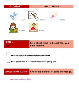 GLOSSARY TIME TO REVIEW
1-Cut 2-Draw 3-Paste
4- Read 5-Write
I CAN… Put a check mark to the activities you
have learned.
I can recognize school personnel pretty well.
I can pronounce these vocabulary words pretty well.
SUPPLEMENTARY MATERIAL Check this material for extra knowledge.
https://youtu.be/3BmczLcMlbo
 