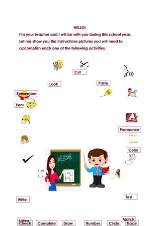 HELLO!
I’m your teacher and I will be with you during this school year.
Let me show you the instructions pictures you will need to
accomplish each one of the following activities.
Read
Cut
Remember
Look Paste
Pronounce
Color
Test
Match
Trace
Write
Listen
Check Complete Draw Number Circle
 