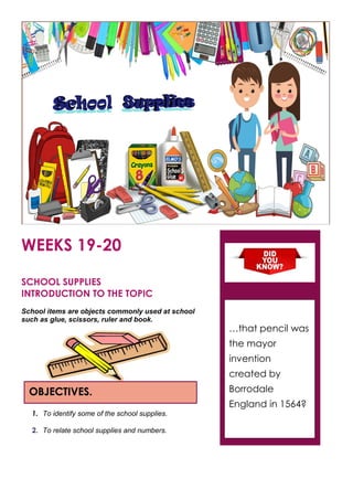 WEEKS 19-20
SCHOOL SUPPLIES
INTRODUCTION TO THE TOPIC
School items are objects commonly used at school
such as glue, scissors, ruler and book.
1. To identify some of the school supplies.
2. To relate school supplies and numbers.
OBJECTIVES.
…that pencil was
the mayor
invention
created by
Borrodale
England in 1564?
 