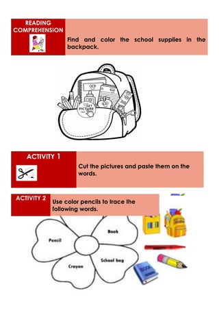 READING
COMPREHENSION
Find and color the school supplies in the
backpack.
ACTIVITY 1
Cut the pictures and paste them on the
words.
ACTIVITY 2
Use color pencils to trace the
following words.
 