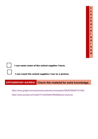 s
y
o
u
h
a
v
e
l
e
a
r
n
e
d
.
I can name some of the school supplies I have.
I can count the school supplies I see on a picture.
SUPPLEMENTARY MATERIAL Check this material for extra knowledge.
https://www.google.com/amp/s/www.pinterest.com/amp/pin/526287906457731026/
https://www.youtube.com/watch?v=hAwGe6hnR5w&feature=youtu.be
 