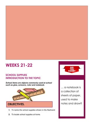 WEEKS 21-22
SCHOOL SUPPLIES
INTRODUCTION TO THE TOPIC
School items are objects commonly used at school
such as glue, scissors, ruler and notebook.
1. To name the school supplies shown in the flashcard.
2. To locate school supplies at home.
OBJECTIVES.
… a notebook is
a collection of
sheets of paper,
used to make
notes and draw?
 