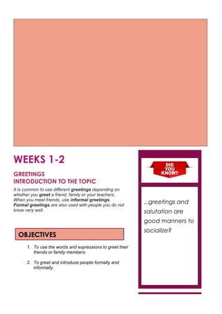 WEEKS 1-2
GREETINGS
INTRODUCTION TO THE TOPIC
It is common to use different greetings depending on
whether you greet a friend, family or your teachers.
When you meet friends, use informal greetings.
Formal greetings are also used with people you do not
know very well.
1. To use the words and expressions to greet their
friends or family members.
2. To greet and introduce people formally and
informally.
OBJECTIVES
…greetings and
salutation are
good manners to
socialize?
 
