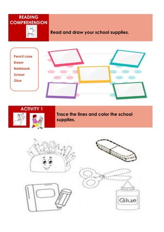 READING
COMPREHENSION
Read and draw your school supplies.
ACTIVITY 1
Trace the lines and color the school
supplies.
Pencil case
Eraser
Notebook
Scissor
Glue
 