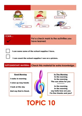 I CAN…
Put a check mark to the activities you
have learned.
I can name some of the school supplies I have.
I can count the school supplies I see on a picture.
SUPPLEMENTARY MATERIAL Check this material for extra knowledge.
Good Morning
I wake in morning
I raise up may hands
I look at the sky
And say God is Good.
In The Morning
In the morning
In the morning
The sun shine for you
********
In the morning
In the morning
say hello how are you
I’m fine thanks and you?
 