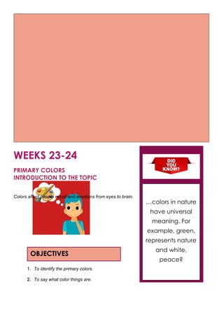 WEEKS 23-24
PRIMARY COLORS
INTRODUCTION TO THE TOPIC
Colors affect people mood and emotions from eyes to brain.
1. To identify the primary colors.
2. To say what color things are.
OBJECTIVES
…colors in nature
have universal
meaning. For
example, green,
represents nature
and white,
peace?
 