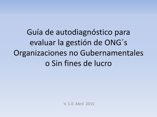 Guía de autodiagnóstico para
evaluar la gestión de ONG´s
Organizaciones no Gubernamentales
o Sin fines de lucro
V. 1.0 Abril 2015
 
