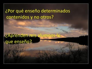 ¿Por qué enseño determinados
contenidos y no otros?


¿Aprenden mis alumnos lo
que enseño?
 