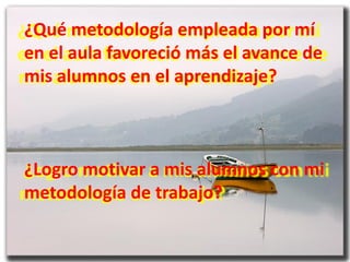 ¿Qué metodología empleada por mí
en el aula favoreció más el avance de
mis alumnos en el aprendizaje?



¿Logro motivar a mis alumnos con mi
metodología de trabajo?
 