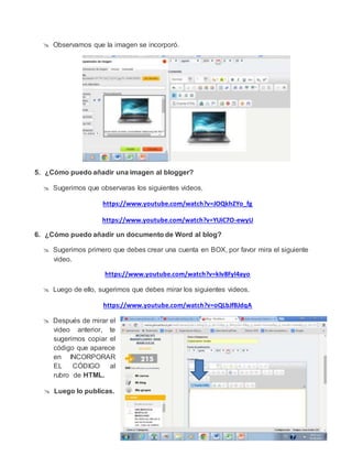  Observamos que la imagen se incorporó.
5. ¿Cómo puedo añadir una imagen al blogger?
 Sugerimos que observaras los siguientes videos.
https://www.youtube.com/watch?v=JOQkhZYo_fg
https://www.youtube.com/watch?v=YUiC7O-ewyU
6. ¿Cómo puedo añadir un documento de Word al blog?
 Sugerimos primero que debes crear una cuenta en BOX, por favor mira el siguiente
video.
https://www.youtube.com/watch?v=kIv8Fyl4ayo
 Luego de ello, sugerimos que debes mirar los siguientes videos.
https://www.youtube.com/watch?v=oQLbJfBJdqA
 Después de mirar el
video anterior, te
sugerimos copiar el
código que aparece
en INCORPORAR
EL CÓDIGO al
rubro de HTML.
 Luego lo publicas.
 