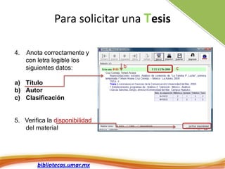 Para solicitar una Tesis

4.   Anota correctamente y
     con letra legible los
     siguientes datos:          b        c

a) Título
b) Autor
c) Clasificación


5. Verifica la disponibilidad
   del material




        bibliotecas.umar.mx
 