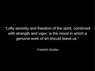 “Lofty serenity and freedom of the spirit, combined with strength and vigor, is the mood in which a genuine work of art should leave us.” Friedrich Schiller 