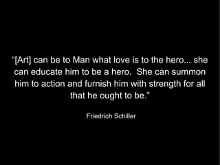 “[Art] can be to Man what love is to the hero... she can educate him to be a hero.  She can summon him to action and furnish him with strength for all that he ought to be.” Friedrich Schiller 