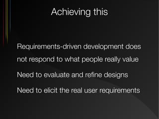 Achieving this

Requirements-driven development does
not respond to what people really value
Need to evaluate and refine designs
Need to elicit the real user requirements

 