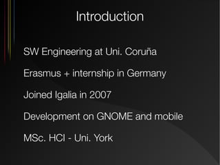 Introduction
SW Engineering at Uni. Coruña
Erasmus + internship in Germany
Joined Igalia in 2007
Development on GNOME and mobile
MSc. HCI - Uni. York

 