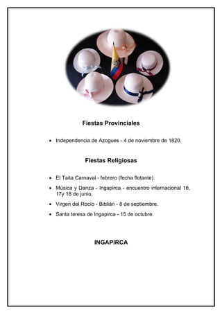 Fiestas Provinciales

• Independencia de Azogues - 4 de noviembre de 1820.


                Fiestas Religiosas

• El Taita Carnaval - febrero (fecha flotante).
• Música y Danza - Ingapirca - encuentro internacional 16,
  17y 18 de junio.
• Virgen del Rocío - Biblián - 8 de septiembre.
• Santa teresa de Ingapirca - 15 de octubre.




                    INGAPIRCA
 