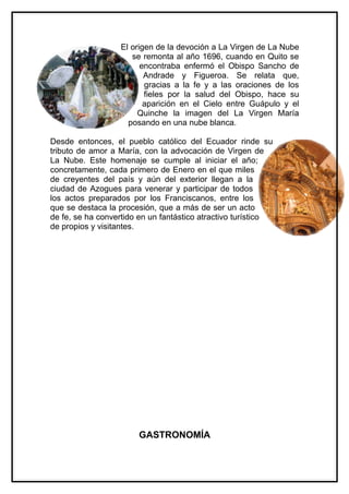 El origen de la devoción a La Virgen de La Nube
                      se remonta al año 1696, cuando en Quito se
                         encontraba enfermó el Obispo Sancho de
                          Andrade y Figueroa. Se relata que,
                          gracias a la fe y a las oraciones de los
                          fieles por la salud del Obispo, hace su
                          aparición en el Cielo entre Guápulo y el
                        Quinche la imagen del La Virgen María
                     posando en una nube blanca.

Desde entonces, el pueblo católico del Ecuador rinde su
tributo de amor a María, con la advocación de Virgen de
La Nube. Este homenaje se cumple al iniciar el año;
concretamente, cada primero de Enero en el que miles
de creyentes del país y aún del exterior llegan a la
ciudad de Azogues para venerar y participar de todos
los actos preparados por los Franciscanos, entre los
que se destaca la procesión, que a más de ser un acto
de fe, se ha convertido en un fantástico atractivo turístico
de propios y visitantes.




                       GASTRONOMÍA
 