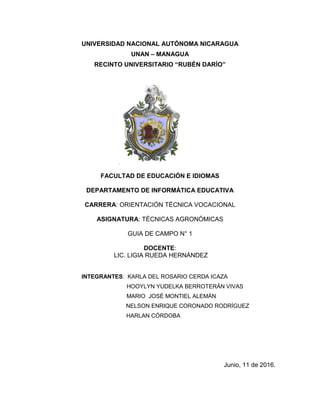 UNIVERSIDAD NACIONAL AUTÓNOMA NICARAGUA
UNAN – MANAGUA
RECINTO UNIVERSITARIO “RUBÉN DARÍO”
FACULTAD DE EDUCACIÓN E IDIOMAS
DEPARTAMENTO DE INFORMÁTICA EDUCATIVA
CARRERA: ORIENTACIÓN TÉCNICA VOCACIONAL
ASIGNATURA: TÉCNICAS AGRONÓMICAS
GUIA DE CAMPO N° 1
DOCENTE:
LIC. LIGIA RUEDA HERNÁNDEZ
INTEGRANTES: KARLA DEL ROSARIO CERDA ICAZA
HOOYLYN YUDELKA BERROTERÁN VIVAS
MARIO JOSÉ MONTIEL ALEMÁN
NELSON ENRIQUE CORONADO RODRÍGUEZ
HARLAN CÓRDOBA
Junio, 11 de 2016.
 