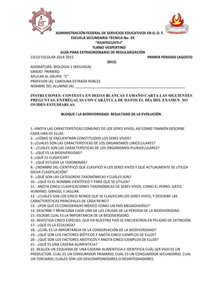 ADMINISTRACIÓN FEDERAL DE SERVICIOS EDUCATIVOS EN EL D. F.
ESCUELA SECUNDARIA TÉCNICA No. 29
“XIUHTECUHTLI”
TURNO VESPERTINO
GUÍA PARA EXTRAORDINARIO DE REGULARIZACIÓN
CICLO ESCOLAR 2014-2015 PRIMER PERIODO (AGOSTO
2015)
ASIGNATURA: BIOLOGIA 1 (BIOLOGIA)
GRADO: PRIMERO
APLICAR AL GRUPO: “C”
PROFESOR (A): CAROLINA ESTRADA ROBLES
NOMBRE DEL ALUMNO (A): ________________________________________________________
INSTRUCIONES: CONTESTA EN HOJAS BLANCAS TAMAÑO CARTA LAS SIGUIENTES
PREGUNTAS. ENTRÉGALAS CON CARÁTULA DE DATOS EL DÍA DEL EXAMEN. NO
OVIDES ESTUDIARLAS.
BLOQUE I LA BIODIVERSIDAD: RESULTADO DE LA EVOLUCIÓN.
1.-ANOTA LAS CARACTERÍSTICAS COMUNES DE LOS SERES VIVOS; ASÍ COMO TAMBIÉN DESCRIBE
CADA UNA DE ELLAS.
2.- ¿CÓMO SE ENCUENTRAN CONSTITUIDOS LOS SERES VIVOS?
3.-¿CUÁLES SON LAS CARACTERÍSTICAS DE LOS ORGANISMOS UNICELULARES?
4.- ¿CUÁLES SON LAS CARACTERÍSTICAS DE LOS ORGANISMOS PLURICELULARES?
5.- ¿QUÉ ES LA BIODIVERSIDAD?
6.-¿QUÉ ES CLASIFICAR?
7.- ¿QUÉ ESTUDIA LA TAXONOMÍA?
8.- ¿NOMBRE DEL CIENTÍFICO QUE CLASIFICÓ A LOS SERES VIVOS Y QUE ACTUALMENTE SE UTILIZA
DICHA CLASIFICACIÓN?
9.- ¿QUÉ SON LAS CATEGORÍAS TAXONÓMICAS Y CUÁLES SON?
10.- ¿QUÉ ES EL NOMBRE CIENTÍFICO Y PARA QUE SE UTILIZA?
11.- ANOTA CINCO CLASIFICACIONES TAXONÓMICAS DE SERES VIVOS; COMO EL PERRO; GATO;
HUMANO; GIRASOL Y JAGUAR.
12.- ¿CUÁLES SON LOS CINCO REINOS QUE SE CLASIFICAN LOS SERES VIVOS; Y DESCRIBE LAS
CARACTERÍSTICAS PRINCIPALES DE CADA REINO?
13.- ¿POR QUÉ ES CONSIDERADO MÉXICO COMO UN PAÍS MEGADIVERSO?
14.-DESCIRBE Y MENCIONA CADA UNA DE LAS CAUSAS DE LA PÉRDIDA DE LA BIODIVERSIDAD.
15.-ESCRIBE CUAL ES LA IMPORTANCIA DE LA BIODIVERSIDAD.
16.-INVESTIGA CINCO ESPECIES; QUE EN NUESTRO PAÍS SE ENCUENTREN EN PELIGRO DE EXTINCIÓN.
17.- ¿QUÉ ES LA ECOLOGÍA?
18.- ¿CUÁL ES LA IMPORTANCIA DE LA CONSERVACIÓN DE LA BIODIVERSIDAD?
19.- ¿QUÉ SON LOS FACTORES BIÓTICOS Y ANOTA CINCO EJEMPLOS DE ELLOS?
20.- ¿QUÉ SON LOS FACTORES ABIÓTICOS Y ANOTA CINCO EJEMPLOS DE ELLOS?
21.- ¿QUÉ ES UNA CADENA ALIMENTICIA?
22.-REALIZA UN ESQUEMA DE UNA CADENA ALIMENTICIA E IDENTIFICA CUÁL SER VIVO ES UN
PRODUCTOR; CUAL ES UN CONSUMIDOR PRIMARIO; CUAL ES UN CONSUMIDOR SECUNDARIO; CUAL
UN TERCIARIO; CUÁLES SON LOS DESCOMPONEDORES O DESINTEGRADORES.
 