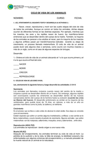 CICLO DE VIDA DE LOS ANIMALES
NOMBRE: CURSO: FECHA:
I.- LEE, ATENTAMENTE EL SIGUIENTE TEXTO Y DESARROLLA LA ACTIVIDAD 1.-
Nacer, crecer, reproducirse y morir son las cuatro etapas del ciclo de vida
de todos los animales. Aunque es común en todos los animales, dichas etapas
ocurren de diferentes formas en las distintas especies. Por ejemplo, mientras que
los insectos, las aves y los reptiles nacen de huevo; los mamíferos tienen
embriones que se desarrollan dentro del cuerpo de la madre. También, la mayoría
de los animales se parecen a los adultos al nacer, pero la mayoría de los insectos
y algunos anfibios pasan por transformaciones radicales durante su etapa de
crecimiento, un proceso llamado metamorfosis. El ciclo de vida de un animal
puede durar solo algunos días o semanas, como ocurre con muchos insectos a
más de un siglo, como en el caso de algunas especies de tortugas.
Desarrolla:
1.- Ordena el ciclo de vida de un animal colocando el 1 a lo que ocurre primero y el
4 a lo que ocurre al final del ciclo:
_____ NACER
_____ MORIR
_____ CRECER
_____ REPRODUCIRSE
II.- CICLOS DE VIDA DE LOS SERES VIVOS.
Lee, atentamente la siguiente lectura y luego desarrolla las actividades: 2-3-4-5
Nacimiento
Los animales son llamados vivíparos cuando nacen del vientre de la madre u
ovíparos cuando se desarrollan dentro de un huevo. Sin embargo, algunos reptiles
son ovovivíparos cuando los embriones se desarrollan dentro de los huevos
conservados dentro del cuerpo de la hembra hasta su eclosión (cuando las crías
se liberan del huevo). El desarrollo embrionario es similar en la mayoría de los
vertebrados, pero puede durar de 19 días, en ratones, a más de un año en
grandes mamíferos como la jirafa, la ballena y el elefante.
Crecimiento
Es el proceso que se lleva a cabo antes de alcanzar la edad adulta. Esa etapa es conocida
como el crecimiento.
Existen especies que sufren un cambio (algunos invertebrados y anfibios) a ese cambio se le
llama metamorfosis y ocurre durante el periodo de crecimiento. Algunos animales que sufren
metamorfosis son las mariposas,saltamontes, mosquitos, ranas ysalamandras…entre otros.
Reproducción (ADULTEZ)
Los animales se reproducen dando origen a una nueva vida.
Muerte (VEJEZ)
Después del envejecimiento, los animales terminan su ciclo de vida al morir. La
pérdida de la audición y de la vista, la falta de energía, la debilidad corporal y las
enfermedades son algunos síntomas del envejecimiento y, a menudo preceden de
la muerte natural de un animal en la naturaleza.
 