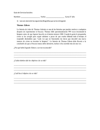 Guía de Ciencias Sociales 
Nombre: ______________________ Fecha: _____________________ Curso 5° año 
1) Lee con atención las siguientes Biografías que se te entregarán 
Thomas Edison 
La historia de éxito de Thomas Además es una de las historias que pueden motivar a cualquiera 
después de experimentar el fracaso. Thomas falló aproximadamente 999 veces inventando la 
lámpara antes de que lograra hacerlo en el intento número 1000. Cuando la gente le preguntaba 
cómo se las arregló para seguir adelante a pesar de que estaba fallando todo el tiempo, él 
respondió diciéndoles que: “cada vez que no funcionaba me decía que descubrí una nueva 
manera de cómo no inventar la lámpara”. La historia de Thomas Edison debe llevarte a la 
conclusión de que el fracaso nunca debe detenerte, incluso si ha ocurrido más de una vez. 
¿Por qué habrá logrado Edison a ser tan reconocido? 
________________________________________________________________________________ 
________________________________________________________________________________ 
________________________________________________________________________________ 
¿Cuáles habrán sido los objetivos de su vida? 
________________________________________________________________________________ 
________________________________________________________________________________ 
________________________________________________________________________________ 
¿Cuál fue el objetivo de su vida? 
________________________________________________________________________________ 
________________________________________________________________________________ 
________________________________________________________________________________ 
