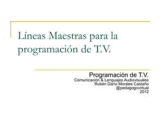 Líneas Maestras para la
programación de T.V.

                   Programación de T.V.
            Comunicación & Lenguajes Audiovisuales
                     Rubén Darío Morales Castaño
                                @pedagogovirtual
                                             2012
 