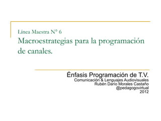 Línea Maestra N° 6
Macroestrategias para la programación
de canales.

                     Énfasis Programación de T.V.
                       Comunicación & Lenguajes Audiovisuales
                                Rubén Darío Morales Castaño
                                           @pedagogovirtual
                                                        2012
 