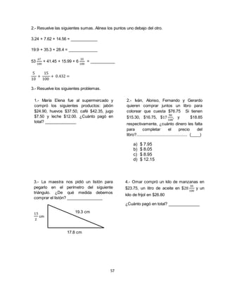 57
2.- Resuelve las siguientes sumas. Alinea los puntos uno debajo del otro.
3.24 + 7.62 + 14.56 = ____________
19.9 + 35.3 + 28.4 = _____________
53
67
100
+ 41.45 + 15.99 + 6
35
100
= ___________
5
10
+
15
100
+ 0.432 =
3.- Resuelve los siguientes problemas.
1.- María Elena fue al supermercado y
compró los siguientes productos: jabón
$24.90, huevos $37.50, café $42.35, jugo
$7.50 y leche $12.00. ¿Cuánto pagó en
total? ______________
2.- Iván, Alonso, Fernando y Gerardo
quieren comprar juntos un libro para
colorear que cuesta $76.75 Si tienen
$15.30, $16.75, $17
90
100
, y $18.85
respectivamente, ¿cuánto dinero les falta
para completar el precio del
libro?.............................................. (____)
a) $ 7.95
b) $ 8.05
c) $ 8.95
d) $ 12.15
3.- La maestra nos pidió un listón para
pegarlo en el perímetro del siguiente
triángulo. ¿De qué medida debemos
comprar el listón? ________________
17.8 cm
15
2
cm
19.3 cm
4.- Omar compró un kilo de manzanas en
$23.75, un litro de aceite en $28
35
100
y un
kilo de frijol en $26.80
¿Cuánto pagó en total? ______________
 