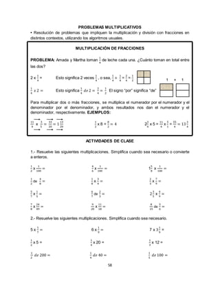 58
PROBLEMAS MULTIPLICATIVOS
• Resolución de problemas que impliquen la multiplicación y división con fracciones en
distintos contextos, utilizando los algoritmos usuales.
MULTIPLICACIÓN DE FRACCIONES
PROBLEMA: Amada y Martha toman
1
4
de leche cada una. ¿Cuánto toman en total entre
las dos?
2 x
1
4
= Esto significa 2 veces
1
4
, o sea,
1
4
+
1
4
=
2
4
=
1
2
1
4
𝑥 2 = Esto significa
1
4
𝑑𝑒 2 =
2
4
=
1
2
El signo “por” significa “de”
Para multiplicar dos o más fracciones, se multiplica el numerador por el numerador y el
denominador por el denominador, y ambos resultados nos dan el numerador y el
denominador, respectivamente. EJEMPLOS:
11
4
x
3
5
=
33
20
= 1
13
20
1
2
x 8 =
8
2
= 4 2
3
4
x 5 =
11
4
x
5
1
=
55
4
= 13
3
4
ACTIVIDADES DE CLASE
1.- Resuelve las siguientes multiplicaciones. Simplifica cuando sea necesario o convierte
a enteros.
1
2
x
1
100
=
4
6
x
1
100
= 1
5
8
x
1
100
=
1
2
de
4
8
=
1
8
x
3
4
=
2
3
x
7
9
=
5
7
x
1
5
=
6
7
de
2
3
= 2
3
5
x
4
9
=
7
8
x
24
49
=
9
20
x
11
18
=
8
15
de
5
6
=
2.- Resuelve las siguientes multiplicaciones. Simplifica cuando sea necesario.
5 x
1
7
= 6 x
1
9
= 7 x 3
1
9
=
1
2
x 5 =
1
4
x 20 =
1
3
x 12 =
1
2
𝑑𝑒 200 =
1
4
𝑑𝑒 40 =
1
5
𝑑𝑒 100 =
1 + 1
 