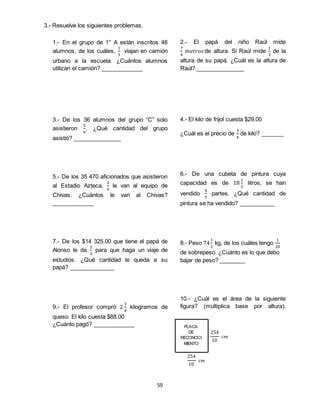 59
PLACA
DE
RECONOCI
MIENTO
254
10
𝑐𝑚
254
10
𝑐𝑚
1.- En el grupo de 1° A están inscritos 48
alumnos, de los cuáles,
1
3
viajan en camión
urbano a la escuela. ¿Cuántos alumnos
utilizan el camión? _____________
3.- De los 36 alumnos del grupo “C” solo
asistieron
5
6
. ¿Qué cantidad del grupo
asistió? _______________
5.- De los 35 470 aficionados que asistieron
al Estadio Azteca,
3
5
le van al equipo de
Chivas. ¿Cuántos le van al Chivas?
_____________
7.- De los $14 325.00 que tiene el papá de
Alonso le da
2
3
para que haga un viaje de
estudios. ¿Qué cantidad le queda a su
papá? ______________
9.- El profesor compró 2
3
4
kilogramos de
queso. El kilo cuesta $88.00
¿Cuánto pagó? _____________
2.- El papá del niño Raúl mide
7
4
𝑚𝑒𝑡𝑟𝑜𝑠de altura. Si Raúl mide
1
3
de la
altura de su papá. ¿Cuál es la altura de
Raúl? _______________
4.- El kilo de frijol cuesta $29.00
¿Cuál es el precio de
3
4
de kilo? _______
6.- De una cubeta de pintura cuya
capacidad es de 18
1
2
litros, se han
vendido
4
5
partes. ¿Qué cantidad de
pintura se ha vendido? ___________
8.- Peso 74
1
2
kg, de los cuáles tengo
1
20
de sobrepeso. ¿Cuánto es lo que debo
bajar de peso? ________
10.- ¿Cuál es el área de la siguiente
figura? (multiplica base por altura).
__________
3.- Resuelve los siguientes problemas.
 
