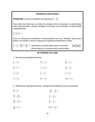 60
DIVISIÓN DE FRACCIONES
PROBLEMA: ¿Cuál es el resultado de la operación
𝟔
𝟒
÷
𝟑
𝟐
?
Para dividir dos fracciones, se divide el numerador entre el numerador y el denominador
entre el denominador, y ambos resultados se escriben en el numerador y el denominador
respectivamente.
6
4
÷
𝟑
𝟐
=
𝟐
𝟐
= 1
Como no siempre los numeradores o denominadores van a ser divisibles, vemos que la
división nos resulta lo mismo si seguimos el siguiente procedimiento cruzado:
𝟔
𝟒
÷
𝟑
𝟐
=
𝟔 𝒙 𝟐
𝟒 𝒙 𝟑
=
𝟏𝟐
𝟏𝟐
= 1 Numerador por denominador igual a numerador.
𝟔
𝟒
÷
𝟑
𝟐
=
𝟏𝟐
𝟏𝟐
Denominador por numerador igual a denominador.
ACTIVIDADES DE CLASE
1.- Resuelve las siguientes divisiones.
4
8
÷
2
1
=
21
9
÷
7
3
=
16
18
÷
4
9
=
16
4
÷ 2 =
2
4
÷
2
4
= 3
3
4
÷
5
2
=
1
2
÷
1
2
=
5
2
÷
3
4
=
3
7
÷
4
5
=
5 ÷
3
5
= 30 ÷
5
6
= 120 ÷
1
2
=
2.- Resuelve las siguientes divisiones y enseguida los problemas que se te presentan.
33
4
÷
3
4
=
50
100
÷
4
10
=
40
5
÷
20
10
=
5
10
÷
5
10
=
100
5
÷
20
5
=
25
2
÷
1
4
=
20
100
÷ 5 = 80
1
2
÷ 5
1
2
=
 