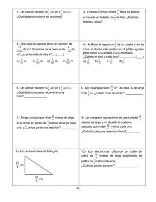 61
15
4
𝑐𝑚
28
5
𝑐𝑚
1.- Un camión recorre 90
1
2
𝑘𝑚 en 4
1
2
ℎ𝑜𝑟𝑎𝑠.
¿Qué distancia recorre en una hora?
2.- Pinturas Romex vendió
35
8
litros de pintura
envasada en botellas de
1
4
de litro. ¿Cuántas
botellas utilizó?
3.- Una caja de zapatos tiene un volumen de
12
1000
de m³. Si el área de la base es de
3
100
de
m², ¿cuánto mide de altura?.... (____)
𝑎)
4
10
𝑚 b)
4
100
m c)
9
500
m d)
21
500
m
4.- A Rosa le regalaron
1
6
de un pastel y en su
casa lo dividió ese pedazo en 3 partes iguales
para darles a su mamá y a su hermana.
¿Cuánto le tocó a cada una?.................... (____)
𝑎)
1
18
b)
1
16
c)
1
12
d)
1
9
5.- Un camión recorre 96
2
8
𝑘𝑚 en 1
1
4
ℎ𝑜𝑟𝑎𝑠.
¿Qué distancia puede recorrer en una
hora?_______________
6.- Un rectángulo tiene
50
10
𝑚² de área. Si de largo
mide
2
5
𝑚, ¿cuánto mide de ancho? ___________
9.- Encuentra el área del triángulo. 10.- Los electricistas utilizaron un cable de
cobre de
36
8
metros de largo dividiéndolo en
partes de
1
2
metro cada una.
¿Cuántas partes sacaron?_______________
7.- Tengo un lazo que mide
40
8
metros de largo.
Si lo divido en partes de
6
4
metros de largo cada
una. ¿Cuántas partes me resultan? _________
8.- La manguera que usamos en casa, medía
20
2
metros de largo y mi abuelito la cortó en
pedazos que miden
20
4
metros cada uno.
¿Cuántos pedazos tenemos ahora?_________
 
