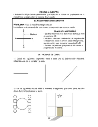 62
FIGURAS Y CUERPOS
• Resolución de problemas geométricos que impliquen el uso de las propiedades de la
mediatriz de un segmento y la bisectriz de un ángulo.
LA MEDIATRIZ DE UN SEGMENTO
PROBLEMA: Traza la mediatriz al segmento AB.
La mediatriz es la perpendicular que cruza a un segmento por su punto medio.
ACTIVIDADES DE CLASE
1.- Dados los siguientes segmentos traza a cada uno su perpendicular mediatriz,
utilizando para ello el compás y la regla.
2.- En los siguientes dibujos traza la mediatriz al segmento que forma parte de cada
dibujo. Ilumina los dibujos a tu gusto.
Mediatriz
D
C
BA
TRAZO DE LA MEDIATRIZ
• Se abre el compás más de la mitad de lo que mide
el segmento AB.
• Haciendo centro en los extremos del segmento AB
se trazan dos arcos en ambos lados del segmento,
que se crucen, para encontrar los puntos C y D.
• Se unen los puntos C y D para que nos resulte la
perpendicular mediatriz.
 
