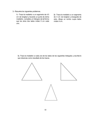 63
3.- Resuelve los siguientes problemas.
1.- Traza la mediatriz a un segmento de 4.5
cm de longitud y tocando un punto de dicha
mediatriz, completa un triángulo de tal forma
que los otros dos lados midan 5 cm cada
uno.
2.- Traza la mediatriz a un segmento
de 3 cm de longitud y enseguida de
esto, dibuja un rombo cuyos lados
midan 4 cm.
3.- Traza la mediatriz a cada uno de los lados de los siguientes triángulos y escribe lo
que observas como resultado de los trazos.
 