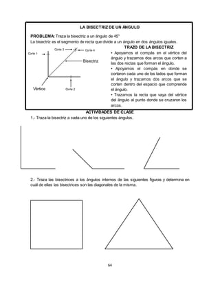 64
LA BISECTRIZ DE UN ÁNGULO
PROBLEMA: Traza la bisectriz a un ángulo de 45°
La bisectriz es el segmento de recta que divide a un ángulo en dos ángulos iguales.
ACTIVIDADES DE CLASE
1.- Traza la bisectriz a cada uno de los siguientes ángulos.
2.- Traza las bisectrices a los ángulos internos de las siguientes figuras y determina en
cuál de ellas las bisectrices son las diagonales de la misma.
Corte 4Corte 3
Corte 1
Vértice
Bisectriz
TRAZO DE LA BISECTRIZ
• Apoyamos el compás en el vértice del
ángulo y trazamos dos arcos que corten a
las dos rectas que forman el ángulo.
• Apoyamos el compás en donde se
cortaron cada uno de los lados que forman
el ángulo y trazamos dos arcos que se
corten dentro del espacio que comprende
el ángulo.
• Trazamos la recta que vaya del vértice
del ángulo al punto donde se cruzaron los
arcos.
Corte 2
 