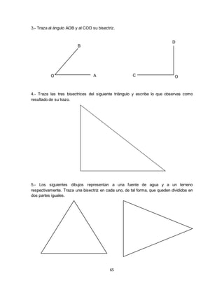 65
3.- Traza al ángulo AOB y al COD su bisectriz.
4.- Traza las tres bisectrices del siguiente triángulo y escribe lo que observas como
resultado de su trazo.
5.- Los siguientes dibujos representan a una fuente de agua y a un terreno
respectivamente. Traza una bisectriz en cada uno, de tal forma, que queden divididos en
dos partes iguales.
O
B
A OC
D
 