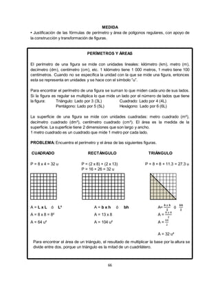66
MEDIDA
• Justificación de las fórmulas de perímetro y área de polígonos regulares, con apoyo de
la construcción y transformación de figuras.
PERÍMETROS Y ÁREAS
El perímetro de una figura se mide con unidades lineales: kilómetro (km), metro (m),
decímetro (dm), centímetro (cm), etc. 1 kilómetro tiene 1 000 metros, 1 metro tiene 100
centímetros. Cuando no se especifica la unidad con la que se mide una figura, entonces
esta se representa en unidades y se hace con el símbolo “u”.
Para encontrar el perímetro de una figura se suman lo que miden cada uno de sus lados.
Si la figura es regular se multiplica lo que mide un lado por el número de lados que tiene
la figura: Triángulo: Lado por 3 (3L) Cuadrado: Lado por 4 (4L)
Pentágono: Lado por 5 (5L) Hexágono: Lado por 6 (6L)
La superficie de una figura se mide con unidades cuadradas: metro cuadrado (m²),
decímetro cuadrado (dm²), centímetro cuadrado (cm²). El área es la medida de la
superficie. La superficie tiene 2 dimensiones que son largo y ancho.
1 metro cuadrado es un cuadrado que mide 1 metro por cada lado.
PROBLEMA: Encuentra el perímetro y el área de las siguientes figuras.
CUADRADO RECTÁNGULO TRIÁNGULO
P = 8 x 4 = 32 u P = (2 x 8) + (2 x 13) P = 8 + 8 + 11.3 = 27.3 u
P = 16 + 26 = 32 u
A = L x L ó L² A = b x h ó bh A=
𝒃 𝒙 𝒉
𝟐
ó
𝒃𝒉
𝟐
A = 8 x 8 = 8² A = 13 x 8 A =
8 𝑥 8
2
A = 64 u² A = 104 u² A =
64
2
A = 32 u²
Para encontrar el área de un triángulo, el resultado de multiplicar la base por la altura se
divide entre dos, porque un triángulo es la mitad de un cuadrilátero.
 
