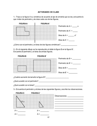 67
ACTIVIDADES DE CLASE
1.- Traza a la figura A su simétrica de acuerdo al eje de simetría que se da y encuentra lo
que miden de perímetro y de área cada una de las figuras.
FIGURAA FIGURA A´
Perímetro de A = _____ u
Perímetro de A´ = _____
Área de A = ______ u²
Área de A´ = ______
¿Cómo son el perímetro y el área de dos figuras simétricas? _________________
2.- En el siguiente dibujo se ha reproducido al doble la figura B en la figura B´.
Encuentra el perímetro y el área de ambas figuras.
FIGURAB FIGURA B´
Perímetro de B = _________
Perímetro de B´ = ________
Área de B = _________
Área de B´ = _________
¿Cuánto aumentó de tamaño la figura B? ________________________
¿Qué sucedió con el perímetro? ______________________________________________
¿Qué sucedió con el área? __________________________________________________
3.- Encuentra el perímetro y el área de las siguientes figuras y escribe tus observaciones.
FIGURA C FIGURAC´
10 u
Observaciones: _________________
______________________________
______________________________
______________________________
______________________________
______________________________
______________________________P = ________ P = _________
A = ________ A = _________
 