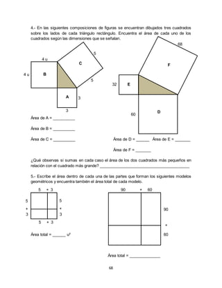 68
4.- En las siguientes composiciones de figuras se encuentran dibujados tres cuadrados
sobre los lados de cada triángulo rectángulo. Encuentra el área de cada uno de los
cuadrados según las dimensiones que se señalan.
Área de A = __________
Área de B = __________
Área de C = __________ Área de D = ______ Área de E = _______
Área de F = _______
¿Qué observas si sumas en cada caso el área de los dos cuadrados más pequeños en
relación con el cuadrado más grande? _________________________________________
5.- Escribe el área dentro de cada una de las partes que forman los siguientes modelos
geométricos y encuentra también el área total de cada modelo.
Área total = ______ u²
Área total = ______________
5
+
3
60
+
90
90 + 60
5
5 + 3
5 + 3
5
5
4 u
4 u
3
3
C
A
B
68
32
60
F
D
E
+
3
 