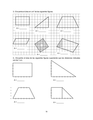 70
3.- Encuentra el área en cm² de las siguientes figuras.
4.- Encuentra el área de las siguientes figuras suponiendo que las distancias indicadas
son de 1 cm.
A = ________
A = ________ A = ________
A = ________
A = ________
A = ________
A = ________ A = ________
A = ________ A = ________
 