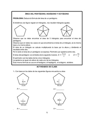 71
ÁREA DEL PENTÁGONO, HEXÁGONO Y OCTÁGONO
PROBLEMA: Deduce la fórmula del área de un pentágono.
Si dividimos una figura regular en triángulos, nos resultan triángulos iguales.
Observa que se debe encontrar el área de 5 triángulos para encontrar el área del
pentágono.
Observa que en todos los casos en que encontramos el área de un triángulo, es la misma
base y la misma altura.
El área de un triángulo se calcula multiplicando la base por la altura y dividiendo el
resultado entre dos.
Por lo tanto el área de un pentágono se expresa: Perímetro por apotema entre dos.
El área del pentágono se simboliza de la siguiente manera: 𝐴 =
𝑃 𝑥 𝑎
2
ó 𝐴 =
𝑃𝑎
2
El perímetro son los lados de los cinco triángulos.
La apotema es igual a la altura de cada uno de los triángulos.
Esta misma fórmula se usa en el hexágono, el heptágono, el octágono, etcétera.
ACTIVIDADES DE CLASE
1.- Con base en los datos de las siguientes figuras encuentra su área.
.
45 m
5 cm
4 cm
5.5 cm
3.4 cm
16 cm
10
40 m
A = ________
A = ________
A = ________
A = ________
 