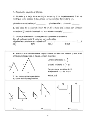 74
4.- Resuelve los siguientes problemas.
1.- El ancho y el largo de un rectángulo miden 4 y 8 cm respectivamente. Si en un
rectángulo hecho a escala de éste, el lado correspondiente a 4 cm mide 12 cm,
¿Cuánto debe medir el largo? __________ ¿Cuál es el factor constante? ________
2.- Los lados de un cuadrado miden 16 cm. Si se hace otro a escala con un factor
constate de
15
3
, ¿cuánto debe medir por lado el nuevo cuadrado? __________
3.- En una prueba me dan 4 puntos por cada 6 preguntas que contesto
bien y 8 puntos por cada 12 preguntas bien contestadas.
¿Cuál es la constante de proporcionalidad? ……………………………………………. (____)
a)
8
6
b) 1.5 c) 0.5 d) 0.25
4.- Aplicando el factor constante de proporcionalidad encuentra las medidas que se piden
en las siguientes parejas de figuras como en el ejemplo:
7.2 y a son lados correspondientes.
6 y 9 son lados correspondientes.
b = _______ e = ________ x = _______
x
1212
6
e
6
3
4
a
b
5
63
7.2
96
La razón o la escala es
9
6
El factor constante es
9
6
= 𝟏. 𝟓
Para encontrar la medida de “a”
multiplicamos 7.2 x 1.5 = 10.8
a mide 10.8
 